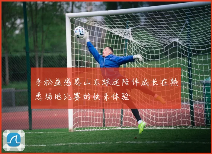 李松益感恩山东球迷陪伴成长在熟悉场地比赛的快乐体验