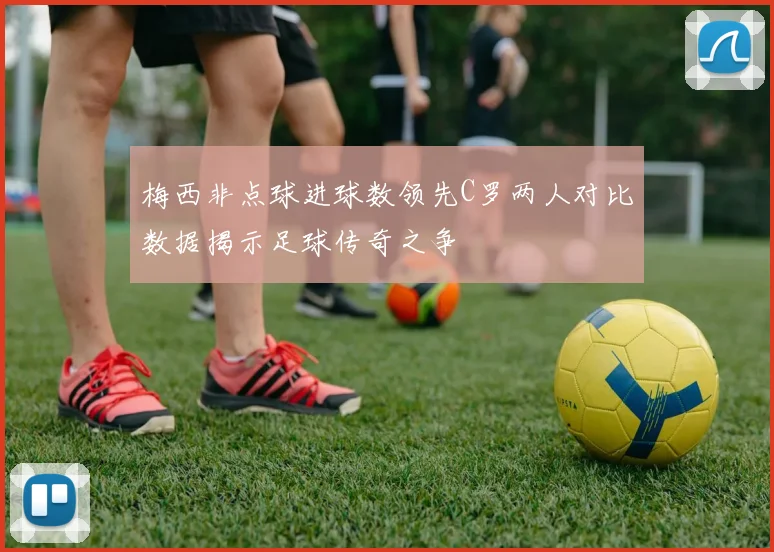 梅西非点球进球数领先C罗两人对比数据揭示足球传奇之争