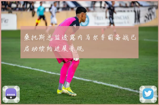 桑托斯总监透露内马尔季前备战已启动续约进展乐观