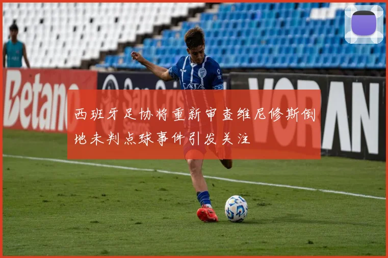 西班牙足协将重新审查维尼修斯倒地未判点球事件引发关注