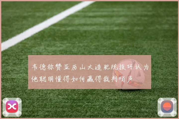 韦德称赞亚历山大造犯规技巧认为他聪明懂得如何赢得裁判哨声