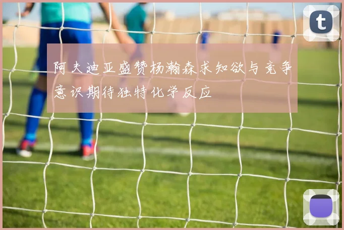 阿夫迪亚盛赞杨瀚森求知欲与竞争意识期待独特化学反应