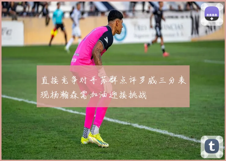 直接竞争对手苏群点评罗威三分表现杨瀚森需加油迎接挑战