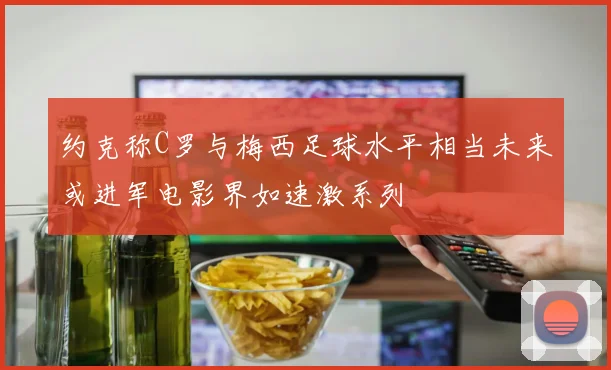 约克称C罗与梅西足球水平相当未来或进军电影界如速激系列