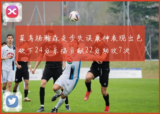 菜鸟杨瀚森走步失误康神表现出色砍下24分乐福贡献22分助攻7次