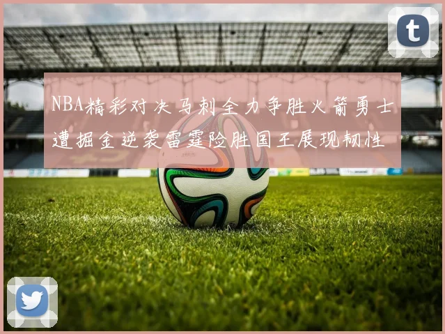 NBA精彩对决马刺全力争胜火箭勇士遭掘金逆袭雷霆险胜国王展现韧性