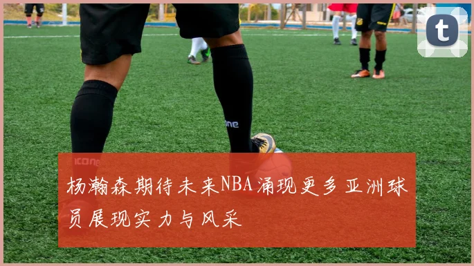 杨瀚森期待未来NBA涌现更多亚洲球员展现实力与风采