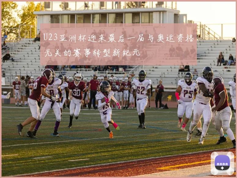 U23亚洲杯迎来最后一届与奥运资格无关的赛事转型新纪元