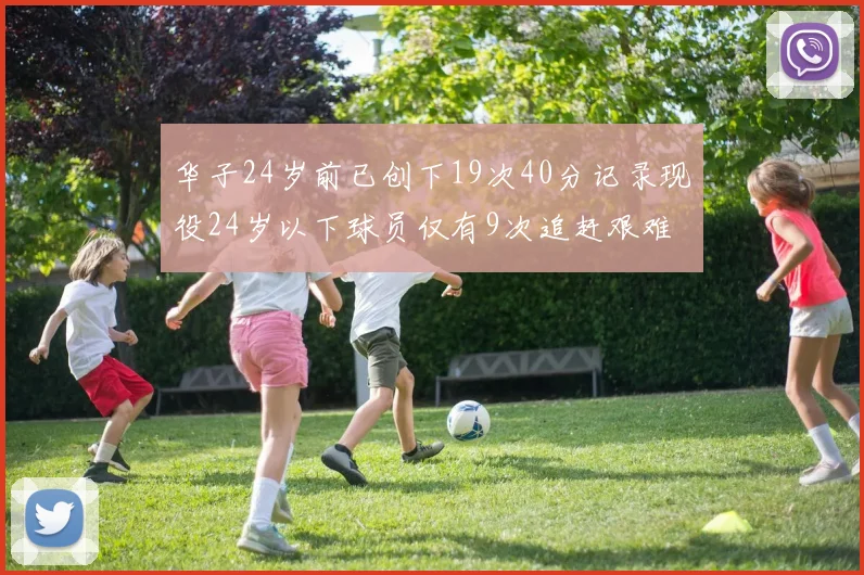 华子24岁前已创下19次40分记录现役24岁以下球员仅有9次追赶艰难