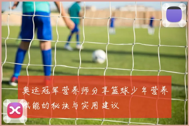 奥运冠军营养师分享篮球少年营养赋能的秘诀与实用建议