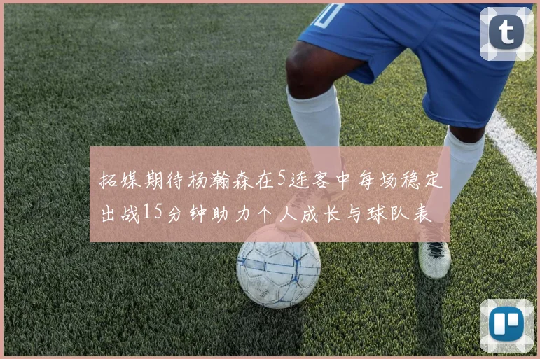 拓媒期待杨瀚森在5连客中每场稳定出战15分钟助力个人成长与球队表现