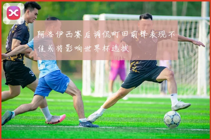 阿洛伊西赛后调侃町田前锋表现不佳或将影响世界杯选拔