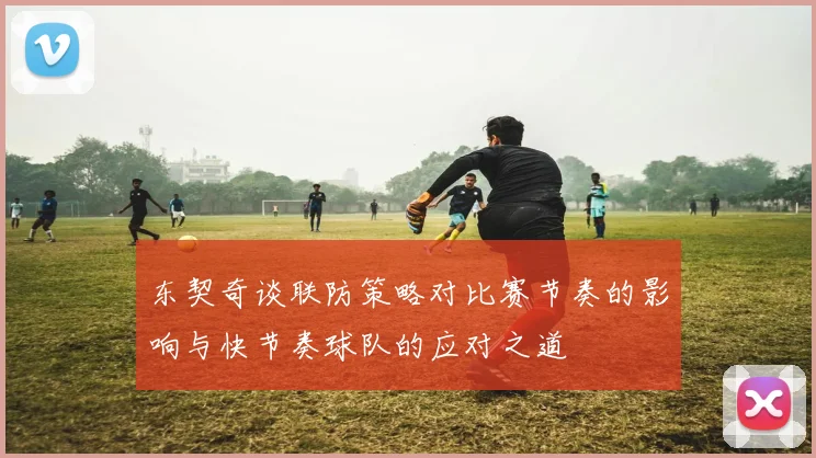东契奇谈联防策略对比赛节奏的影响与快节奏球队的应对之道