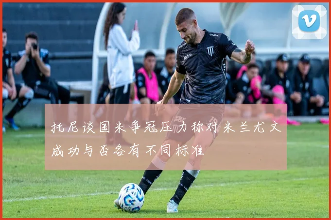托尼谈国米争冠压力称对米兰尤文成功与否各有不同标准