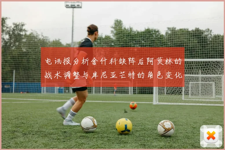 电讯报分析舍什科缺阵后阿莫林的战术调整与库尼亚芒特的角色变化