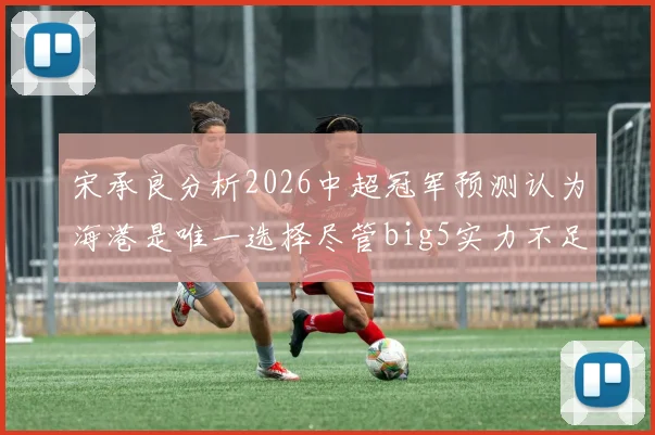 宋承良分析2026中超冠军预测认为海港是唯一选择尽管big5实力不足