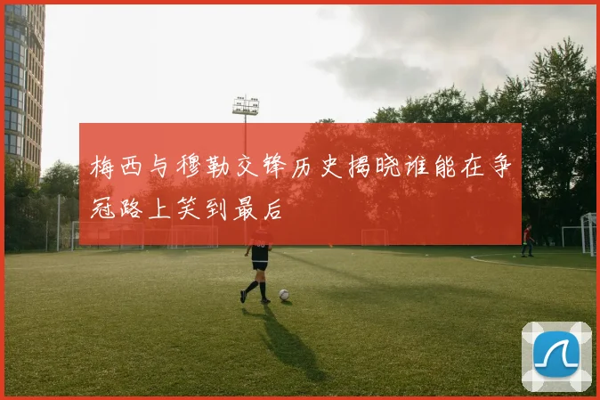 梅西与穆勒交锋历史揭晓谁能在争冠路上笑到最后