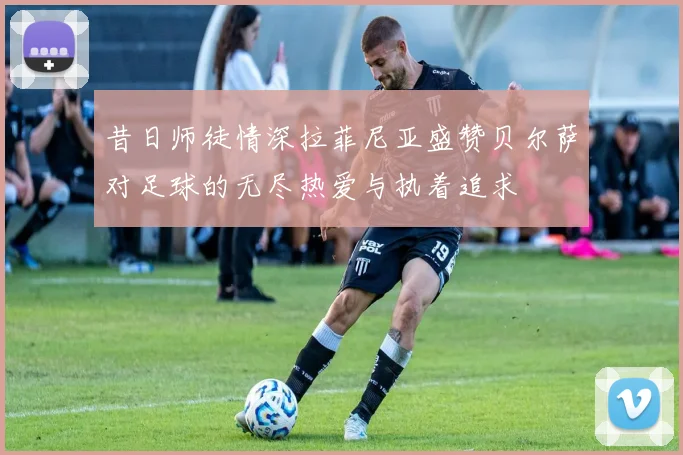 昔日师徒情深拉菲尼亚盛赞贝尔萨对足球的无尽热爱与执着追求
