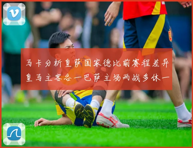 马卡分析皇萨国家德比前赛程差异皇马主客各一巴萨主场两战多休一天