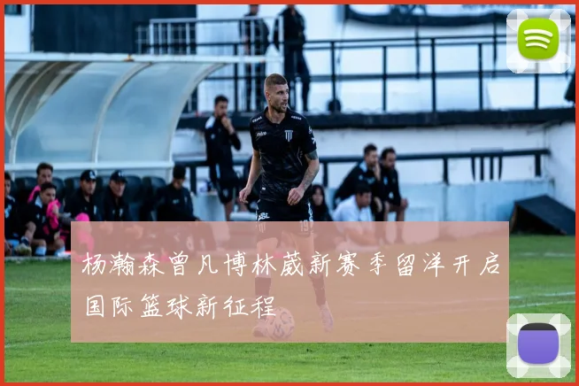 杨瀚森曾凡博林葳新赛季留洋开启国际篮球新征程