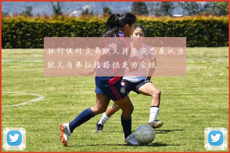 独行侠对交易欧文持冷淡态度认为欧文与弗拉格搭档更为合适