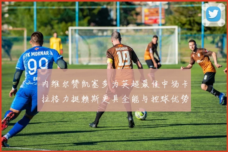 内维尔赞凯塞多为英超最佳中场卡拉格力挺赖斯更具全能与控球优势
