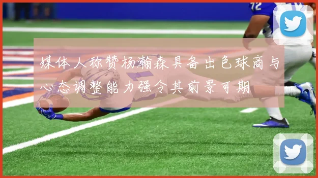 媒体人称赞杨瀚森具备出色球商与心态调整能力强令其前景可期