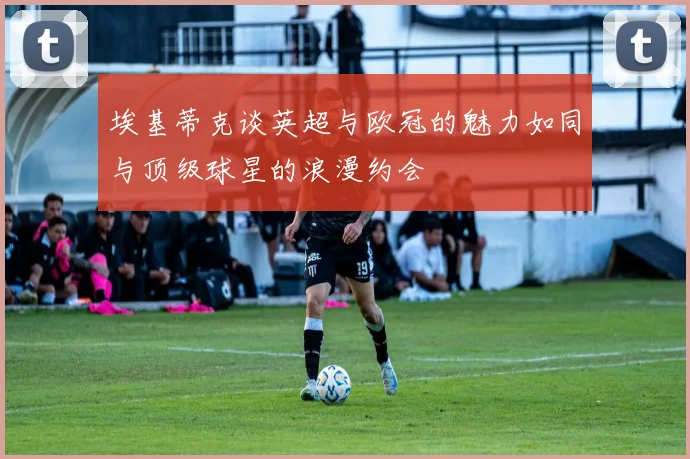 埃基蒂克谈英超与欧冠的魅力如同与顶级球星的浪漫约会