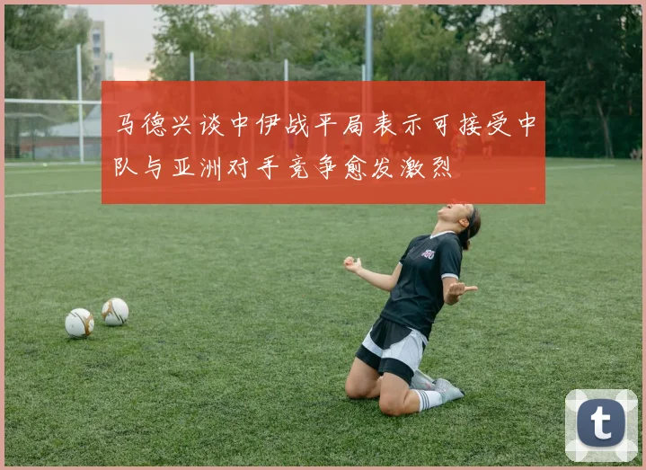 马德兴谈中伊战平局表示可接受中队与亚洲对手竞争愈发激烈